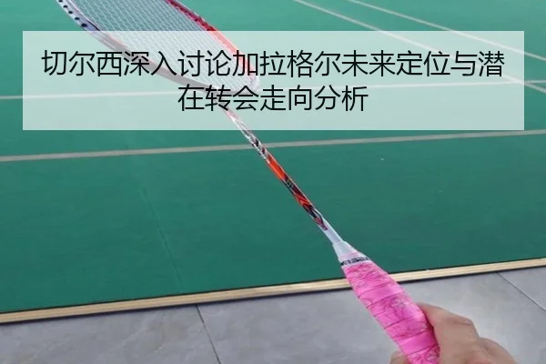 切尔西深入讨论加拉格尔未来定位与潜在转会走向分析